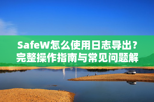 SafeW怎么使用日志导出？完整操作指南与常见问题解答