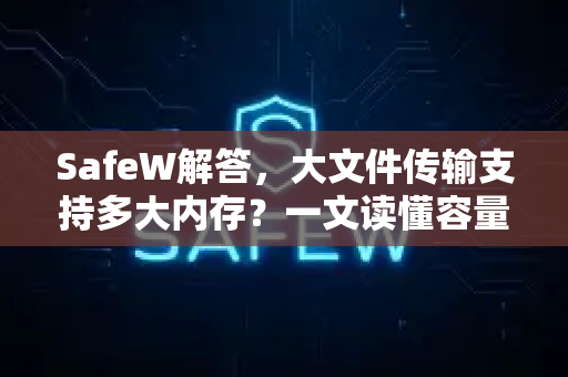 SafeW解答，大文件传输支持多大内存？一文读懂容量限制与高效传输方案