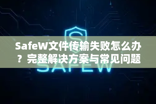 SafeW文件传输失败怎么办？完整解决方案与常见问题解答