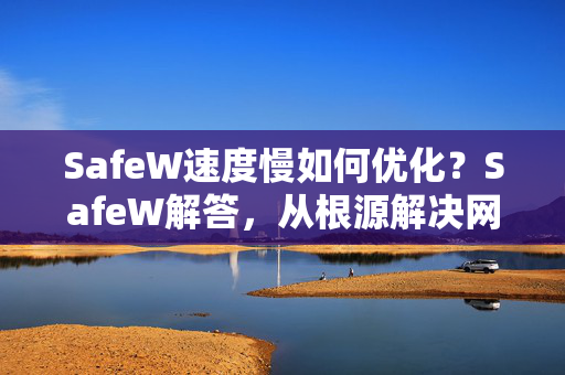 SafeW速度慢如何优化？SafeW解答，从根源解决网速卡顿问题