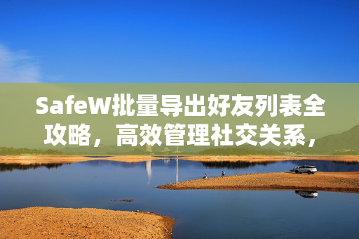 SafeW批量导出好友列表全攻略,高效管理社交关系,安全无忧 SafeW批量导出好友列表全攻略,高效管理社交关系,安全无忧