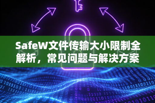 SafeW文件传输大小限制全解析，常见问题与解决方案