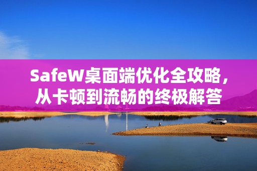 SafeW桌面端优化全攻略，从卡顿到流畅的终极解答