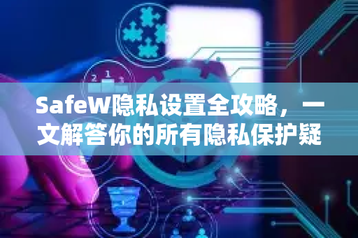 SafeW隐私设置全攻略，一文解答你的所有隐私保护疑惑