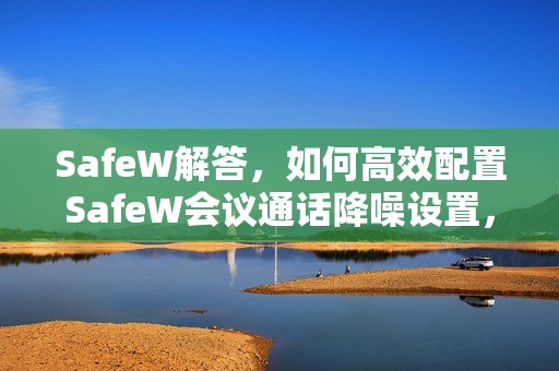 SafeW解答，如何高效配置SafeW会议通话降噪设置，彻底告别背景噪音