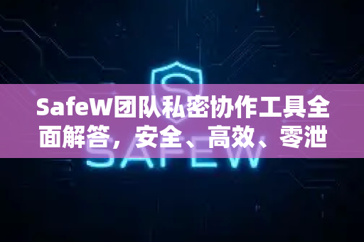 SafeW团队私密协作工具全面解答，安全、高效、零泄露的团队沟通方案