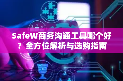 SafeW商务沟通工具哪个好？全方位解析与选购指南