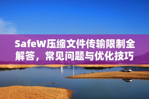 SafeW压缩文件传输限制全解答，常见问题与优化技巧