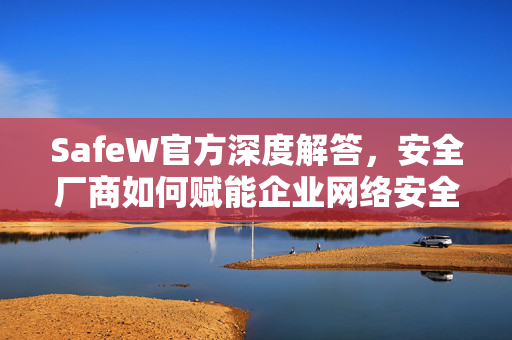 SafeW官方深度解答，安全厂商如何赋能企业网络安全？