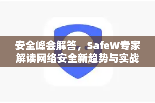 安全峰会解答，SafeW专家解读网络安全新趋势与实战策略