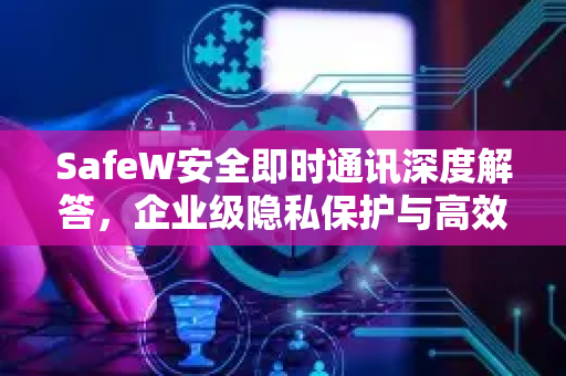 SafeW安全即时通讯深度解答，企业级隐私保护与高效沟通的终极方案