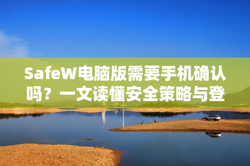 SafeW电脑版需要手机确认吗？一文读懂安全策略与登录验证机制