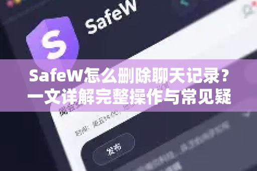 SafeW怎么删除聊天记录？一文详解完整操作与常见疑问