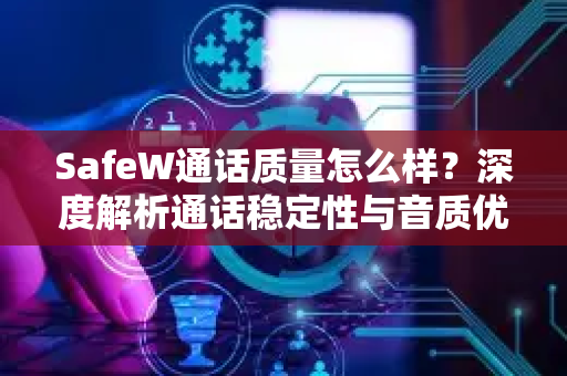 SafeW通话质量怎么样？深度解析通话稳定性与音质优化指南