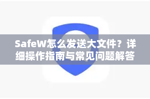 SafeW怎么发送大文件？详细操作指南与常见问题解答