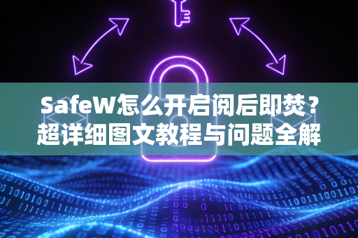 SafeW怎么开启阅后即焚？超详细图文教程与问题全解