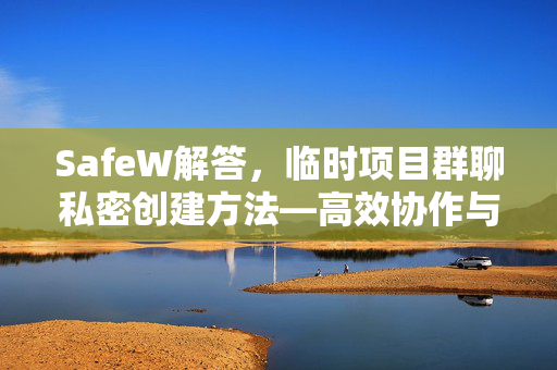 SafeW解答，临时项目群聊私密创建方法—高效协作与数据安全的完美平衡