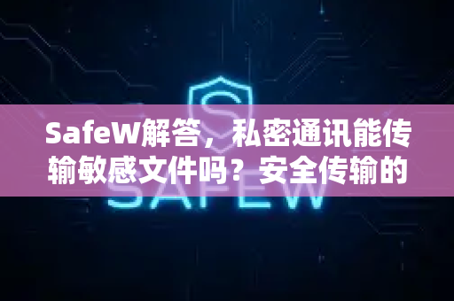 SafeW解答，私密通讯能传输敏感文件吗？安全传输的完整指南