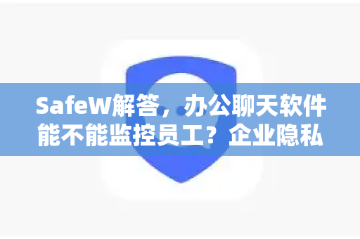 SafeW解答，办公聊天软件能不能监控员工？企业隐私与管理的平衡之道
