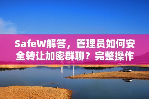 SafeW解答，管理员如何安全转让加密群聊？完整操作方法详解